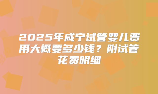 2025年咸宁试管婴儿费用大概要多少钱?附试管花费明细