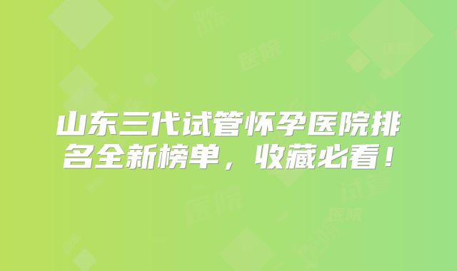 山东三代试管怀孕医院排名全新榜单，收藏必看！