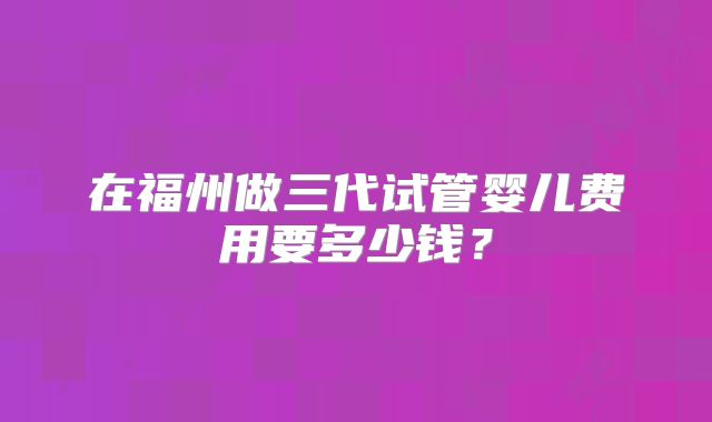 在福州做三代试管婴儿费用要多少钱？
