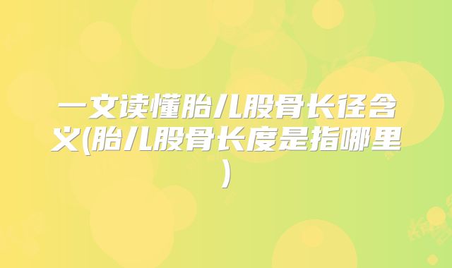 一文读懂胎儿股骨长径含义(胎儿股骨长度是指哪里)