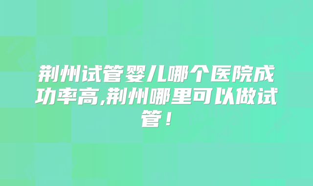 荆州试管婴儿哪个医院成功率高,荆州哪里可以做试管!