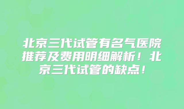 北京三代试管有名气医院推荐及费用明细解析！北京三代试管的缺点！