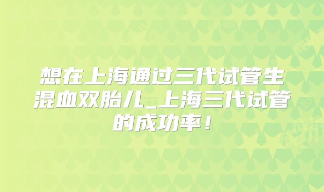 想在上海通过三代试管生混血双胎儿_上海三代试管的成功率！