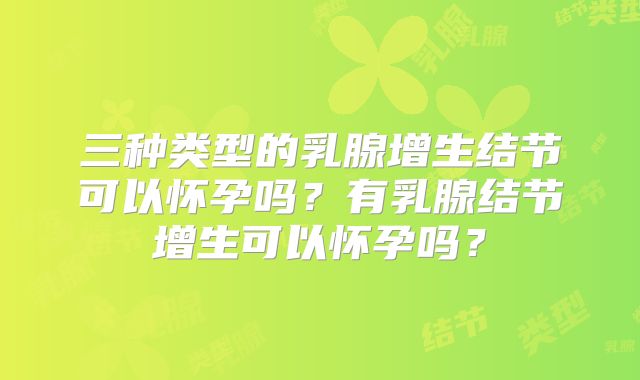 三种类型的乳腺增生结节可以怀孕吗?有乳腺结节增生可以怀孕吗?