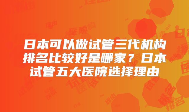 日本可以做试管三代机构排名比较好是哪家?日本试管五大医院选择理由