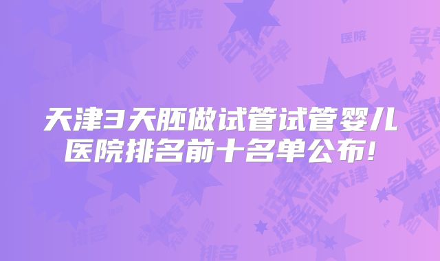 天津3天胚做试管试管婴儿医院排名前十名单公布!