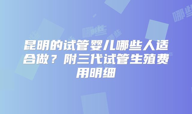 昆明的试管婴儿哪些人适合做？附三代试管生殖费用明细