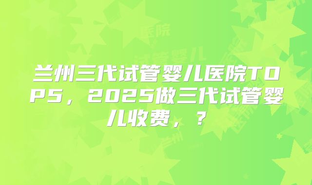 兰州三代试管婴儿医院TOP5,2025做三代试管婴儿收费,?