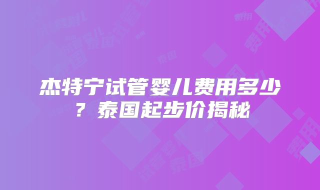 杰特宁试管婴儿费用多少？泰国起步价揭秘