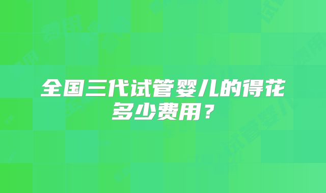 全国三代试管婴儿的得花多少费用？