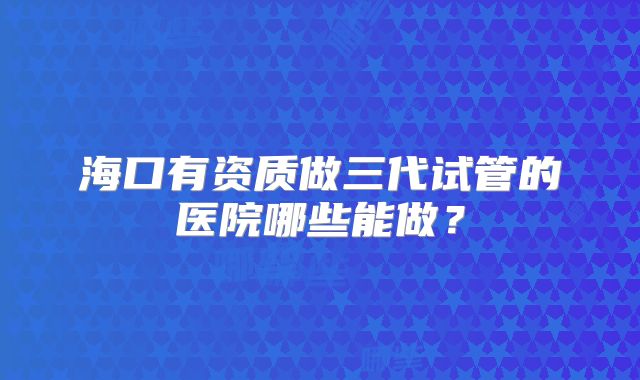 海口有资质做三代试管的医院哪些能做？