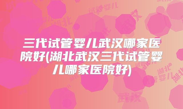 三代试管婴儿武汉哪家医院好(湖北武汉三代试管婴儿哪家医院好)