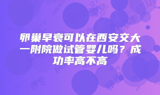 卵巢早衰可以在西安交大一附院做试管婴儿吗？成功率高不高