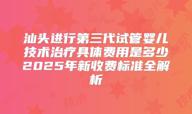 汕头进行第三代试管婴儿技术治疗具体费用是多少2025年新收费标准全解析