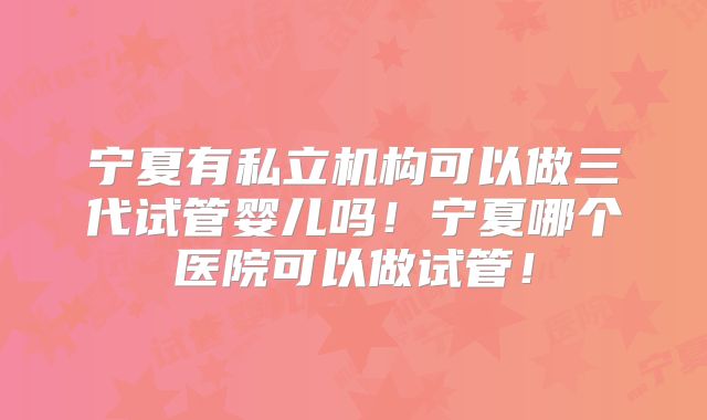 宁夏有私立机构可以做三代试管婴儿吗！宁夏哪个医院可以做试管！