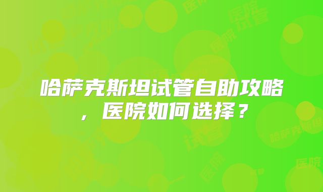 哈萨克斯坦试管自助攻略，医院如何选择？