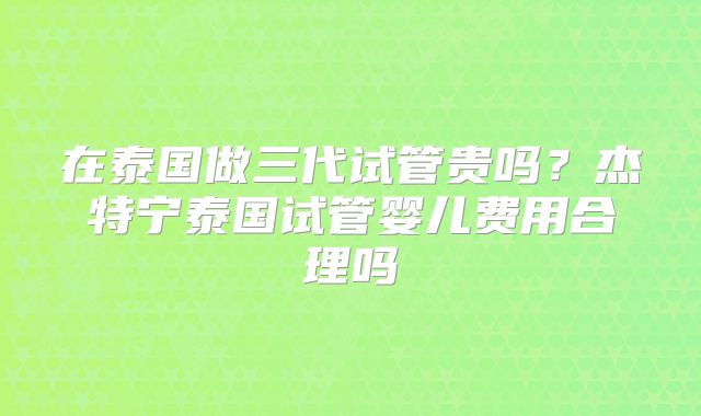 在泰国做三代试管贵吗？杰特宁泰国试管婴儿费用合理吗