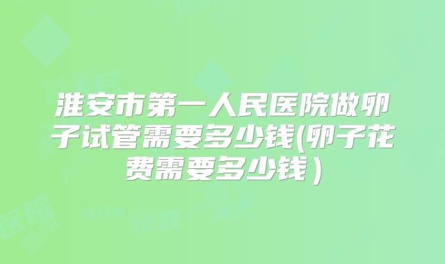 淮安市第一人民医院做卵子试管需要多少钱(卵子花费需要多少钱）