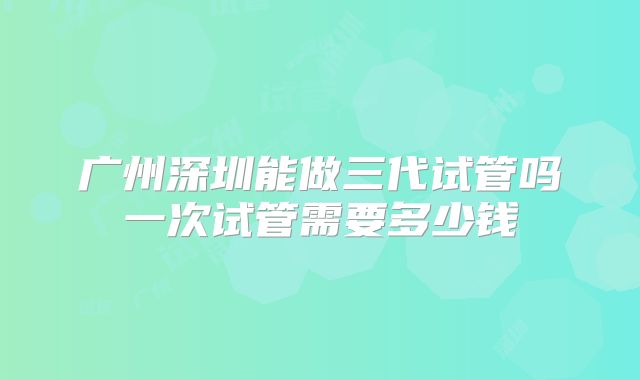 广州深圳能做三代试管吗一次试管需要多少钱