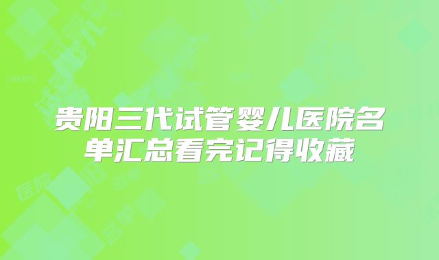 贵阳三代试管婴儿医院名单汇总看完记得收藏