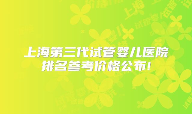上海第三代试管婴儿医院排名参考价格公布!