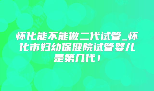 怀化能不能做二代试管_怀化市妇幼保健院试管婴儿是第几代!