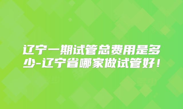 辽宁一期试管总费用是多少-辽宁省哪家做试管好！