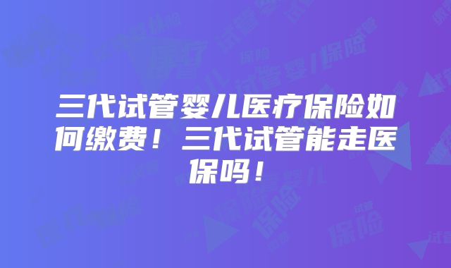 三代试管婴儿医疗保险如何缴费!三代试管能走医保吗!