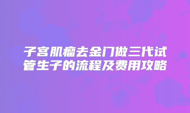 子宫肌瘤去金门做三代试管生子的流程及费用攻略