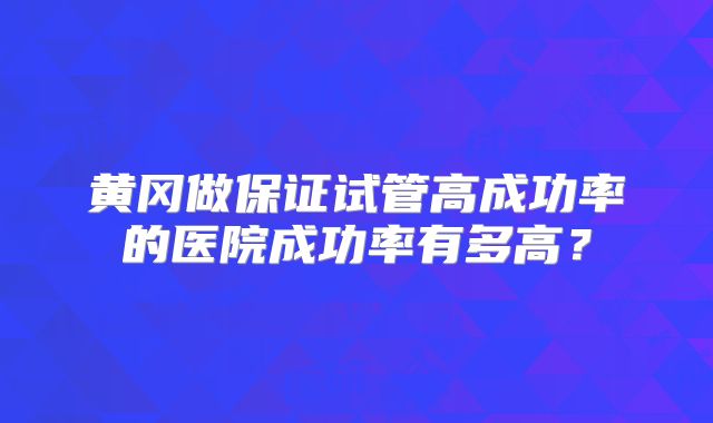 黄冈做保证试管高成功率的医院成功率有多高？