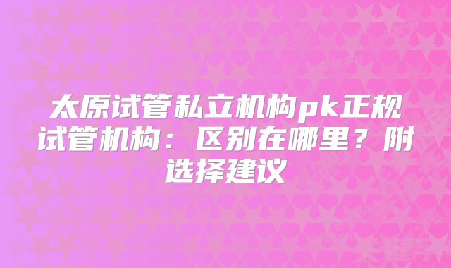 太原试管私立机构pk正规试管机构：区别在哪里？附选择建议
