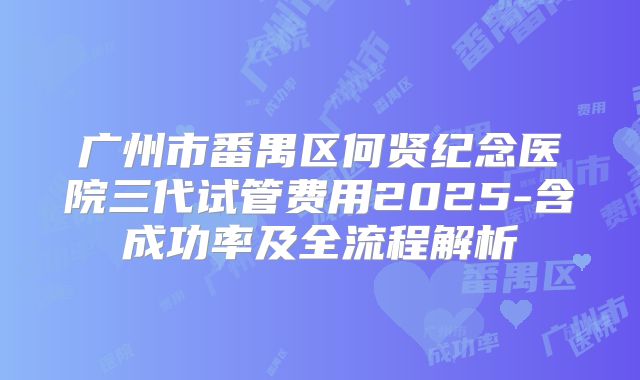 广州市番禺区何贤纪念医院三代试管费用2025-含成功率及全流程解析
