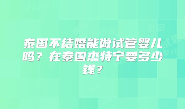 泰国不结婚能做试管婴儿吗？在泰国杰特宁要多少钱？