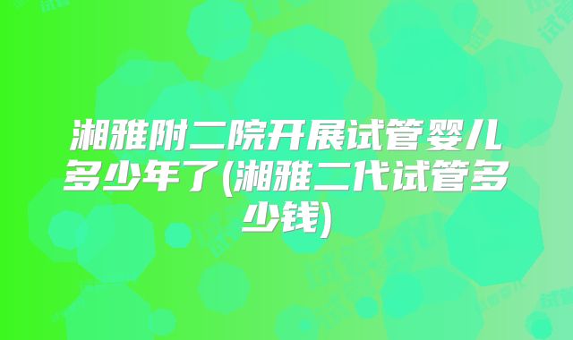 湘雅附二院开展试管婴儿多少年了(湘雅二代试管多少钱)