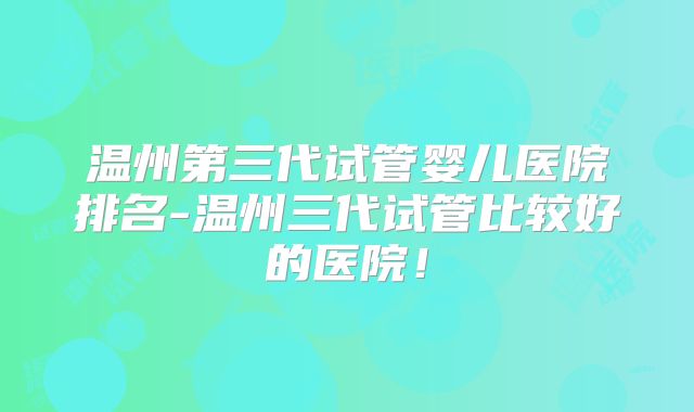 温州第三代试管婴儿医院排名-温州三代试管比较好的医院！