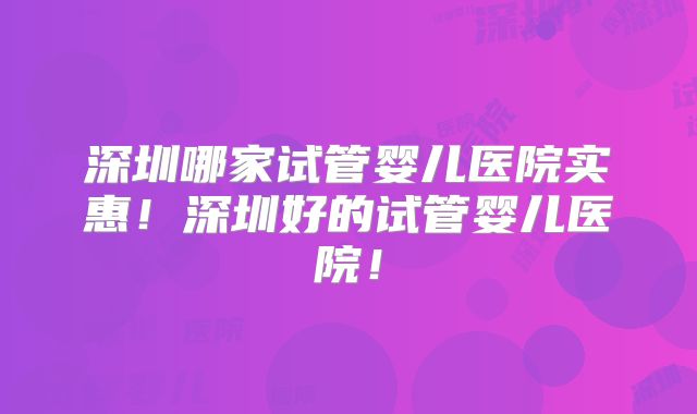 深圳哪家试管婴儿医院实惠！深圳好的试管婴儿医院！