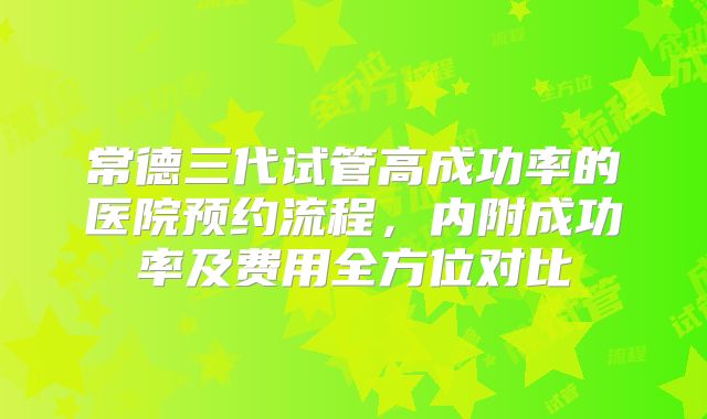 常德三代试管高成功率的医院预约流程，内附成功率及费用全方位对比