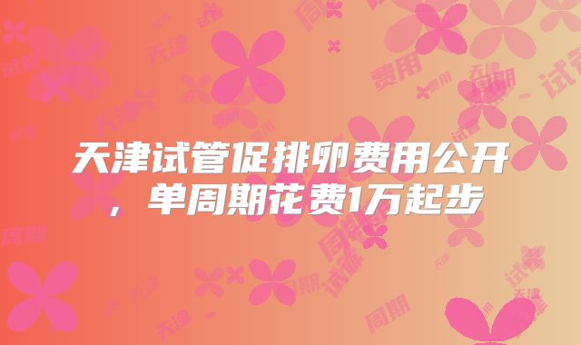 天津试管促排卵费用公开，单周期花费1万起步