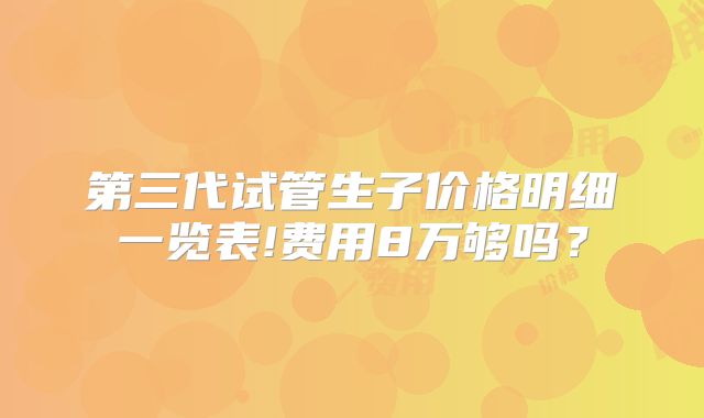 第三代试管生子价格明细一览表!费用8万够吗？