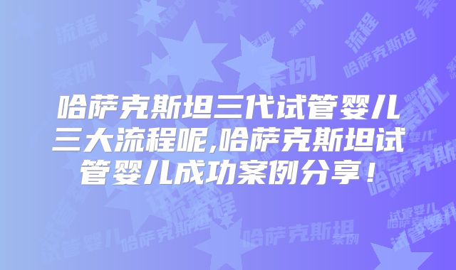 哈萨克斯坦三代试管婴儿三大流程呢,哈萨克斯坦试管婴儿成功案例分享！