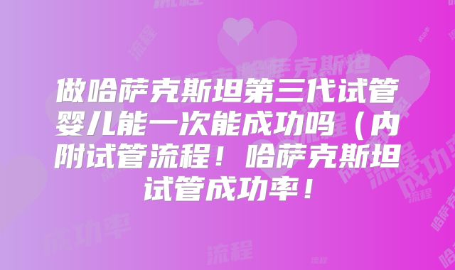 做哈萨克斯坦第三代试管婴儿能一次能成功吗（内附试管流程！哈萨克斯坦试管成功率！