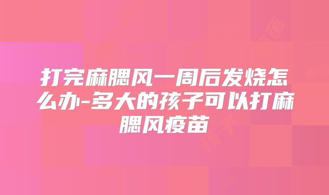 打完麻腮风一周后发烧怎么办-多大的孩子可以打麻腮风疫苗