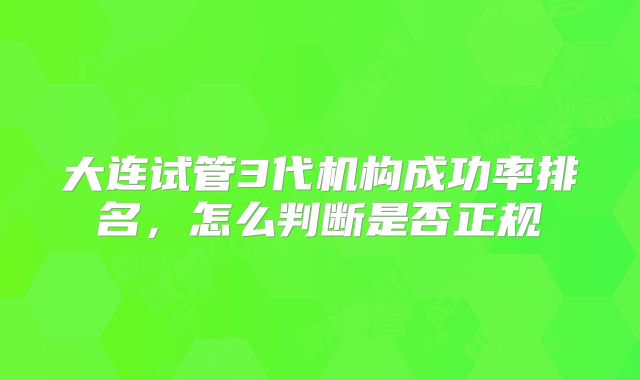 大连试管3代机构成功率排名,怎么判断是否正规
