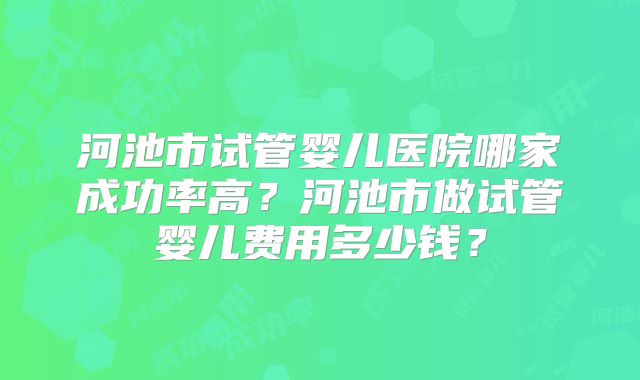 河池市试管婴儿医院哪家成功率高?河池市做试管婴儿费用多少钱?