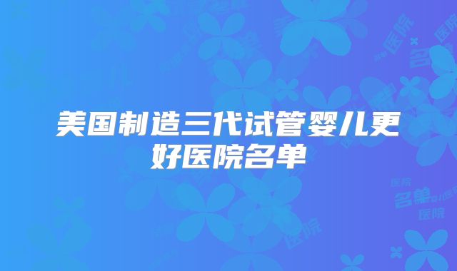 美国制造三代试管婴儿更好医院名单