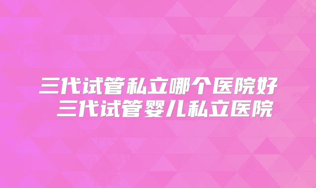 三代试管私立哪个医院好 三代试管婴儿私立医院