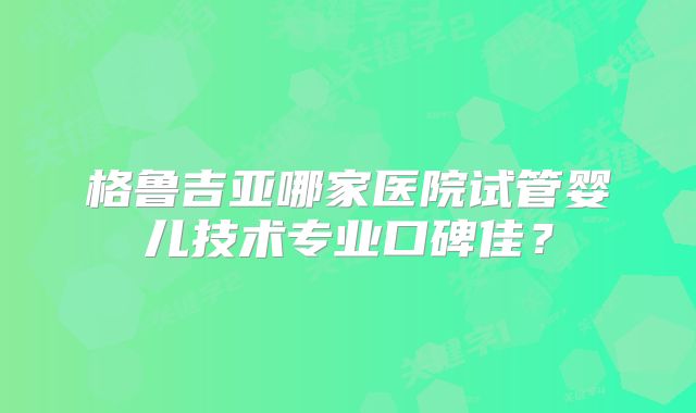 格鲁吉亚哪家医院试管婴儿技术专业口碑佳?
