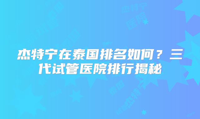 杰特宁在泰国排名如何？三代试管医院排行揭秘