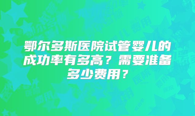 鄂尔多斯医院试管婴儿的成功率有多高?需要准备多少费用?