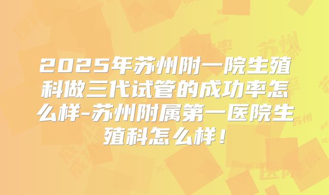 2025年苏州附一院生殖科做三代试管的成功率怎么样-苏州附属第一医院生殖科怎么样!
